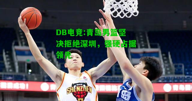 DB电竞:青岛男篮坚决拒绝深圳，强硬占据领先