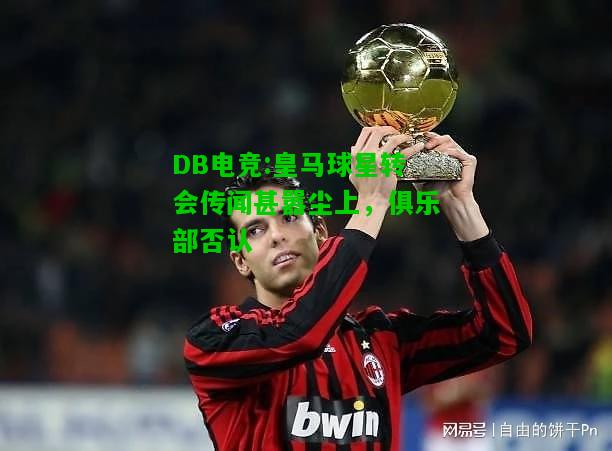 DB电竞:皇马球星转会传闻甚嚣尘上，俱乐部否认